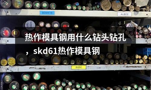 熱作模具鋼用什么鉆頭鉆孔,skd61熱作模具鋼
