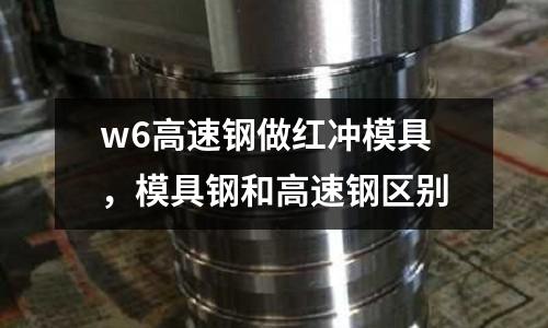 w6高速鋼做紅沖模具，模具鋼和高速鋼區(qū)別
