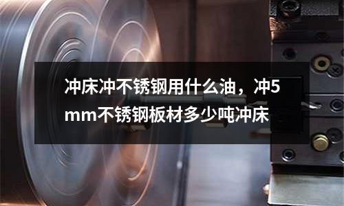 沖床沖不銹鋼用什么油,沖5mm不銹鋼板材多少噸沖床