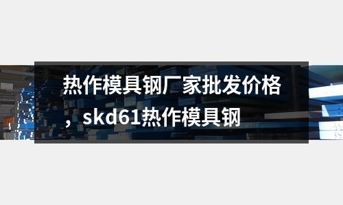 熱作模具鋼廠家批發價格，skd61熱作模具鋼
