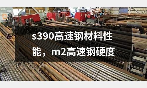 s390高速鋼材料性能，m2高速鋼硬度