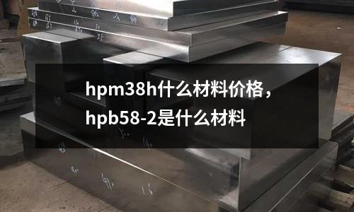 hpm38h什么材料價格,hpb58-2是什么材料