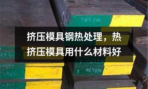 擠壓模具鋼熱處理,熱擠壓模具用什么材料好