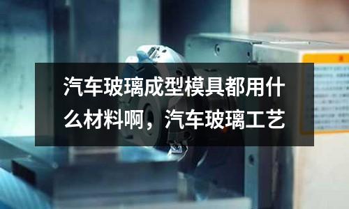 汽車玻璃成型模具都用什么材料啊，汽車玻璃工藝
