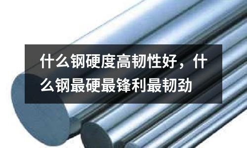 什么鋼硬度高韌性好,什么鋼最硬最鋒利最韌勁