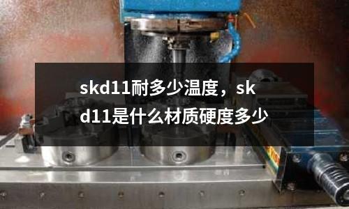 skd11耐多少溫度,skd11是什么材質硬度多少