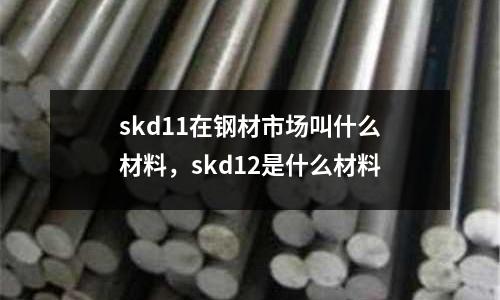 skd11在鋼材市場(chǎng)叫什么材料，skd12是什么材料