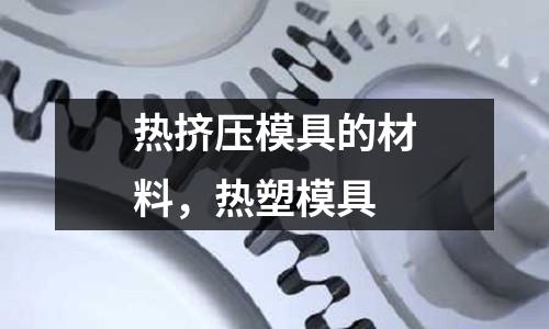 熱擠壓模具的材料,熱塑模具