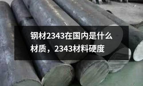 鋼材2343在國內是什么材質，2343材料硬度