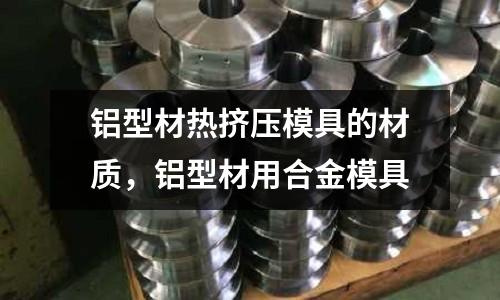 鋁型材熱擠壓模具的材質(zhì),鋁型材用合金模具