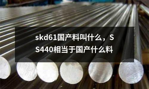 skd61國產料叫什么，SS440相當于國產什么料