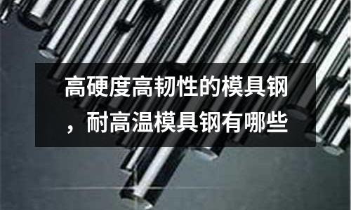 高硬度高韌性的模具鋼,耐高溫模具鋼有哪些