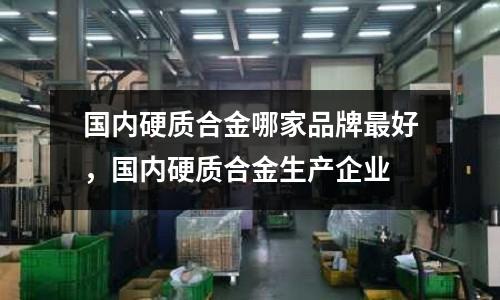 國內硬質合金哪家品牌最好,國內硬質合金生產企業