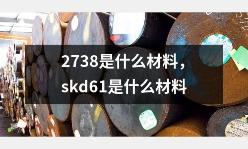 2738是什么材料,skd61是什么材料