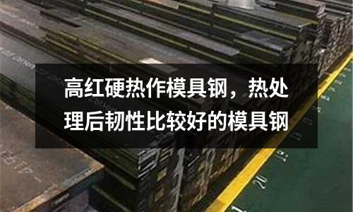 高紅硬熱作模具鋼,熱處理后韌性比較好的模具鋼