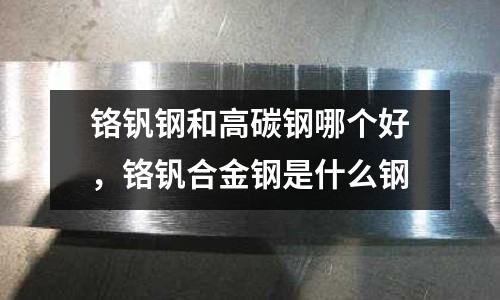 鉻釩鋼和高碳鋼哪個好，鉻釩合金鋼是什么鋼