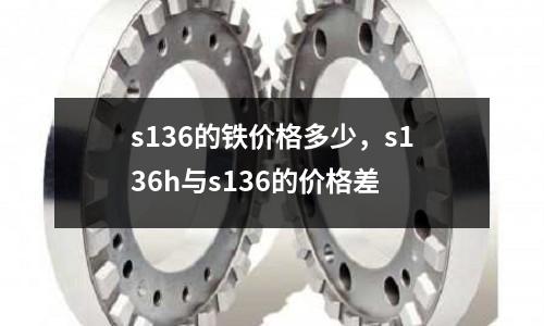 s136的鐵價格多少，s136h與s136的價格差