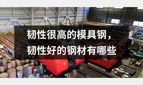 韌性很高的模具鋼,韌性好的鋼材有哪些