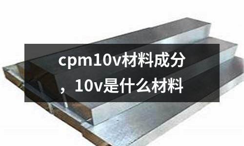 cpm10v材料成分，10v是什么材料