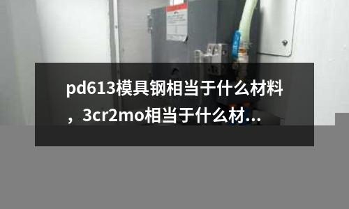 pd613模具鋼相當于什么材料,3cr2mo相當于什么材料