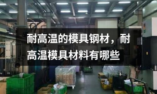 耐高溫的模具鋼材,耐高溫模具材料有哪些