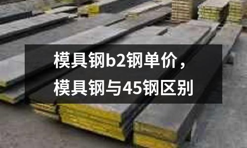 模具鋼b2鋼單價，模具鋼與45鋼區別