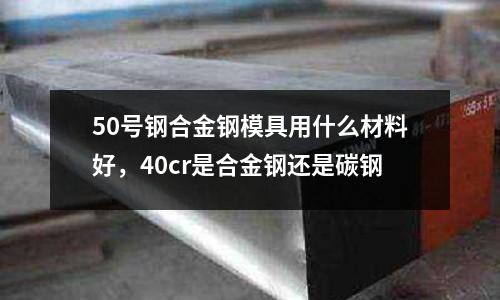50號鋼合金鋼模具用什么材料好,40cr是合金鋼還是碳鋼