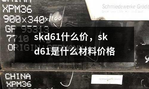 skd61什么價(jià)，skd61是什么材料價(jià)格