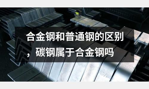 合金鋼和普通鋼的區(qū)別,碳鋼屬于合金鋼嗎