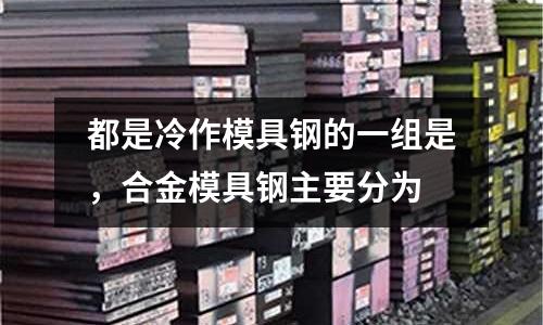 都是冷作模具鋼的一組是，合金模具鋼主要分為
