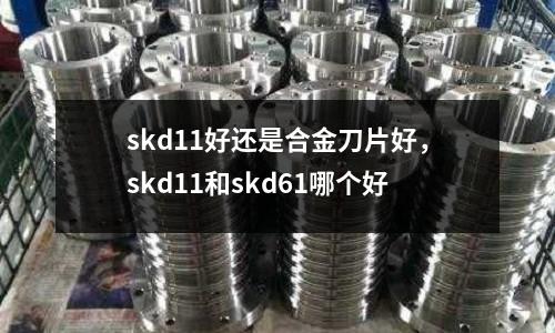 skd11好還是合金刀片好，skd11和skd61哪個好