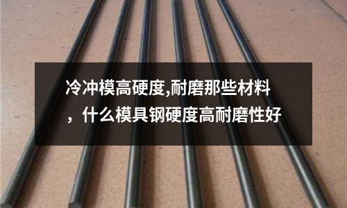 冷沖模高硬度,耐磨那些材料,什么模具鋼硬度高耐磨性好