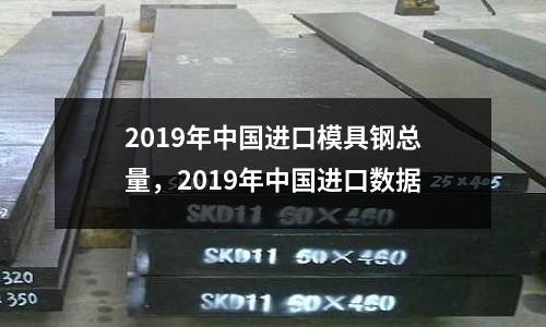2019年中國進口模具鋼總量，2019年中國進口數據