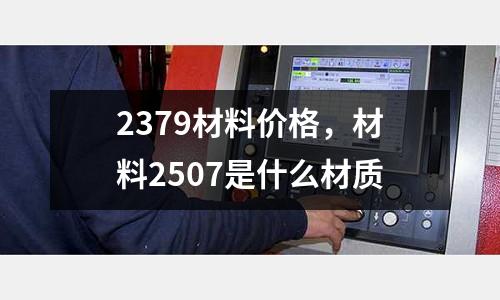 2379材料價格，材料2507是什么材質