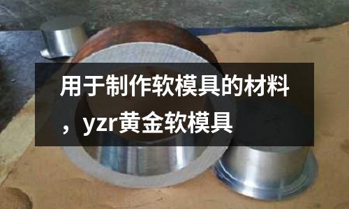 用于制作軟模具的材料,yzr黃金軟模具