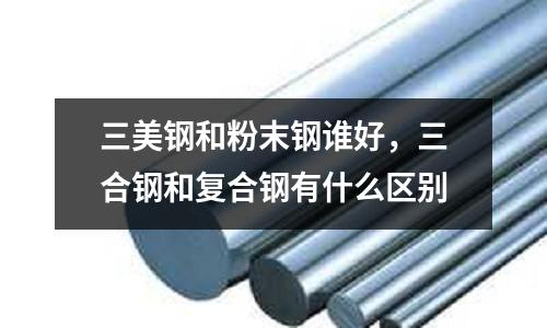 三美鋼和粉末鋼誰好,三合鋼和復合鋼有什么區別