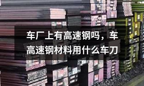 車廠上有高速鋼嗎，車高速鋼材料用什么車刀
