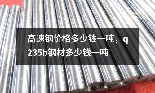 高速鋼價格多少錢一噸，q235b鋼材多少錢一噸