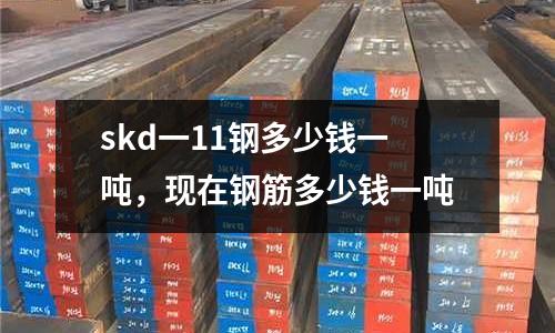 skd一11鋼多少錢一噸，現在鋼筋多少錢一噸