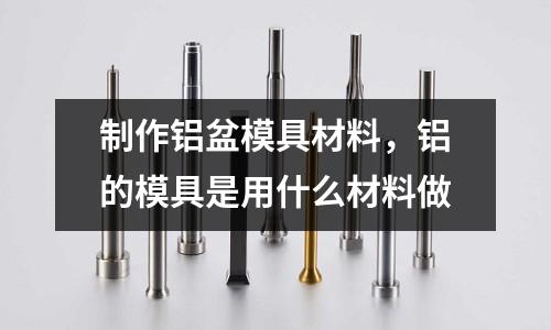 制作鋁盆模具材料，鋁的模具是用什么材料做