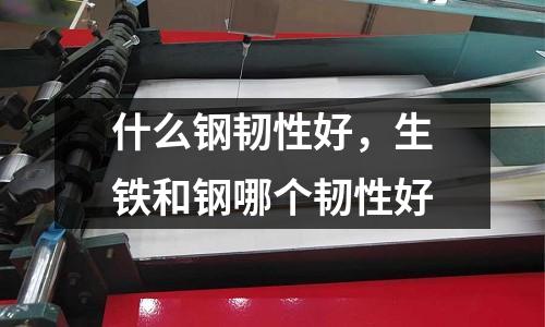 什么鋼韌性好，生鐵和鋼哪個韌性好