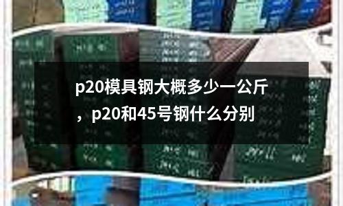 p20模具鋼大概多少一公斤，p20和45號鋼什么分別