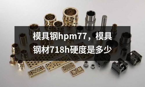 模具鋼hpm77，模具鋼材718h硬度是多少