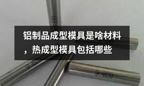 鋁制品成型模具是啥材料，熱成型模具包括哪些