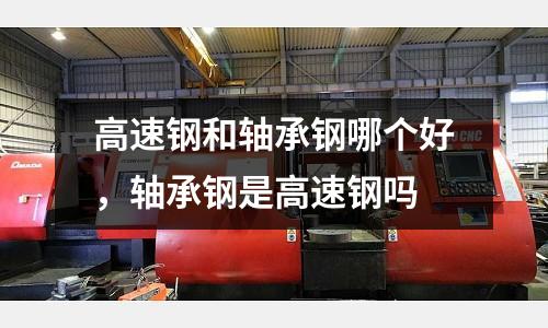 高速鋼和軸承鋼哪個好，軸承鋼是高速鋼嗎
