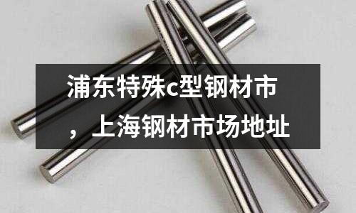 浦東特殊c型鋼材市，上海鋼材市場地址