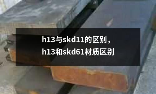 h13與skd11的區(qū)別，h13和skd61材質(zhì)區(qū)別