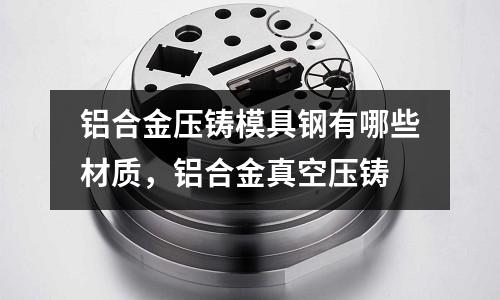 鋁合金壓鑄模具鋼有哪些材質,鋁合金真空壓鑄