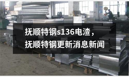 撫順特鋼s136電渣，撫順特鋼更新消息新聞