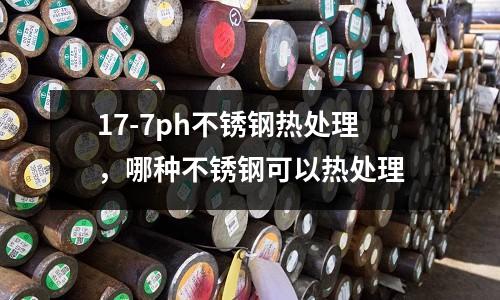 17-7ph不銹鋼熱處理，哪種不銹鋼可以熱處理
